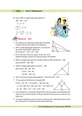 Class-X Mathematics
224
FreeDistributionbyT.S.Government2019-20
(ii) Since DABC isa right triangle right angled at C.
AB2
= BC2
+ AC2
c2
= a2
+ b2
2
2 2
æ ö
= +
ç ÷
è ø
ab
a b
p
2 2
2 2 2 2 2
1 1 1
.
+
= = +
a b
p a b a b
EXERCISE - 8.4
1. Provethatthesumofthesquaresofthesidesofarhombus
is equalto the sumofthe squares ofits diagonals.
2. ABC is a right triangle right angledat B. Let D and E be
anypoints onAB and BC respectively.
Prove that AE2
+ CD2
=AC2
+ DE2
.
3. Prove that three times the square of any side of an
equilateral triangleis equalto four times the square ofthe altitude.
4. PQR is a triangle right angled at P and M is a point on QR such that PM ^ QR .
Show that PM2
= QM × MR.
5. ABD is a triangle right angled atAandAC ^ BD
Show that (i) AB2
= BC × BD.
(ii) AC2
= BC × DC
(iii)AD2
= BD × CD.
6. ABC is anisosceles triangle right angled at C. Prove that AB2
= 2AC2
.
7. ‘O’is anypoint inthe interior ofa triangleABC.
If OD ^ BC, OE ^ AC and OF ^ AB, show that
(i) OA2
+OB2
+OC2
-OD2
-OE2
-OF2
= AF2
+BD2
+CE2
(ii) AF2
+ BD2
+ CE2
= AE2
+ CD2
+ BF2
.
8. Awireattachedto averticalpoleofheight 18mis24mlongandhasastakeattachedto the
other end. How far fromthe base of the pole should the stake be driven so that the wire
willbe taut?
9. Two poles ofheights 6m and 11mstand on a plane ground. Ifthe distance between the
feet ofthe poles is 12mfind the distance between their tops.
C
E
B
D
A
B
C
A
B D
C
F
A
E
O
 