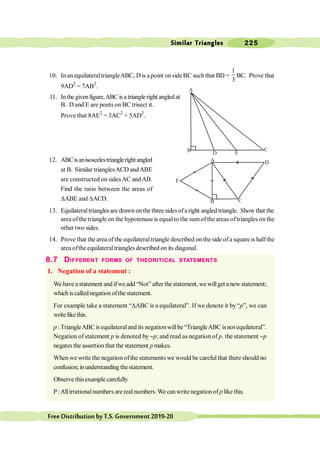 Similar Triangles 225
FreeDistributionbyT.S.Government2019-20
10. InanequilateraltriangleABC, Dis apoint onside BC such that BD =
1
3
BC. Prove that
9AD2
= 7AB2
.
11. Inthegivenfigure,ABCisatriangleright angledat
B. D and E are ponts on BC trisect it.
Prove that 8AE2
= 3AC2
+ 5AD2
.
12. ABCisanisoscelestrianglerightangled
at B. Similar trianglesACD andABE
are constructed on sidesAC andAB.
Find the ratio between the areas of
DABE and DACD.
13. Equilateraltrianglesare drawn onthe three sidesofaright angled triangle. Show that the
area ofthetriangle on the hypotenuse is equalto the sumofthe areas oftriangles on the
other two sides.
14. Prove that the area of the equilateraltriangle described on the side of a squareis halfthe
areaoftheequilateraltriangles described on its diagonal.
8.7 DIFFERENT FORMS OF THEORITICAL STATEMENTS
1. Negation of a statement :
We have a statement and ifwe add “Not” after thestatement, we willget a new statement;
which is callednegation of the statement.
For example take a statement “DABC is a equilateral”. If we denote it by “p”, we can
write like this.
p :TriangleABC is equilateralandits negationwillbe“TriangleABCisnot equilateral”.
Negation of statement p is denoted by ~p; and read as negation of p. the statement ~p
negates the assertion that the statement p makes.
When we write the negation ofthe statements we would be careful that there should no
confusion;inunderstanding thestatement.
Observe thisexamplecarefully
P:Allirrationalnumbers arerealnumbers.We canwritenegationof p like this.
C
E
B D
A
D
C
A
B
E
 