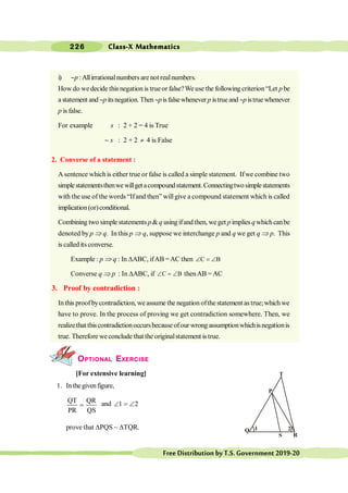 Class-X Mathematics
226
FreeDistributionbyT.S.Government2019-20
i) ~p :Allirrationalnumbers are not realnumbers.
How do wedecide this negation is trueor false?We use the following criterion“Let p be
a statement and ~p itsnegation. Then~pisfalsewhenever p istrue and ~p istruewhenever
p is false.
For example s : 2 + 2 = 4 is True
~ s : 2 + 2 ¹ 4 is False
2. Converse of a statement :
A sentence whichis either true or false is called a simple statement. Ifwe combine two
simplestatementsthenwewillgetacompoundstatement.Connectingtwosimplestatements
with the use of the words “Ifand then” willgive a compound statement which is called
implication(or)conditional.
Combining two simple statements p&q usingifandthen, weget pimplies q whichcanbe
denoted by p Þ q. In this p Þ q, suppose we interchange p and q we get q Þ p. This
is called its converse.
Example : p Þ q : In DABC, ifAB =AC then C B
Ð = Ð
Converse q Þ p : In DABC, if C B
Ð = Ð thenAB =AC
3. Proof by contradiction :
In this proofbycontradiction, we assume the negation ofthe statement astrue;which we
have to prove. In the process of proving we get contradiction somewhere. Then, we
realizethat thiscontradictionoccursbecause ofour wrong assumptionwhichisnegationis
true. Therefore weconclude that the originalstatement is true.
OPTIONAL EXERCISE
[For extensive learning]
1. Inthegivenfigure,
QT QR
PR QS
= and 1 2
Ð = Ð
prove that DPQS ~ DTQR. 2
1
Q
R
P
T
 