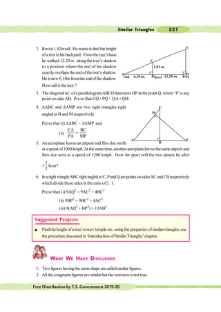 Similar Triangles 227
FreeDistributionbyT.S.Government2019-20
2. Raviis1.82mtall. Hewantsto find the height
ofa tree in his backyard. Fromthe tree’s base
he walked 12.20 m. along the tree’s shadow
to a position where the end of his shadow
exactly overlapsthe end ofthetree’s shadow.
He is now6.10mfromthe endofthe shadow.
How tallisthe tree ?
3. The diagonalAC of a parallelogramABCD intersects DP at the point Q, where ‘P’isany
point on sideAB. Prove that CQ´PQ = QA´QD.
4. DABC and DAMP are two right triangles right
angled at B and M respectively.
Prove that (i) DABC ~ DAMP and
(ii)
CA BC
PA MP
= .
5. An aeroplane leaves an airport and flies due north
at a speed of1000 kmph.At the same time, another aeroplane leaves the same airport and
flies due west at a speed of 1200 kmph. How far apart will the two planes be after
1
1
2
hour?
6. Inaright triangleABCrightangledat C,PandQarepointsonsidesACandCBrespectively
which divide these sides in the ratio of2 : 1.
Prove that (i) 9AQ2
= 9AC2
+ 4BC2
(ii) 9BP2
= 9BC2
+ 4AC2
(iii) 9(AQ2
+ BP2
) = 13AB2
WHAT WE HAVE DISCUSSED
1. Two figures havingthe same shape are called similar figures.
2. All thecongruent figures are similar but the converse is not true.
C
M
A
B
P
B
A
E
D
C
12.20 m.
6.10 m.
1.82 m.
Suggested Projects
l Find theheight ofa tree/tower/ temple etc. using the properties ofsimilar triangles, use
the procedure discussed in ‘Introduction ofSimilar Triangles’chapter.
 