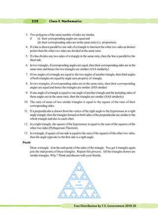 Class-X Mathematics
228
FreeDistributionbyT.S.Government2019-20
3. Two polygons ofthe same number ofsides are similar,
if (i) their corresponding angles are equaland
(ii) their corresponding sides are inthe same ratio (i.e. proportion)
4. Ifa line is drawn parallelto one side ofa triangle to intersect the other two sidesat distinct
points thenthe other two sides are divided in the same ratio.
5. Ifa line divides anytwo sides ofa triangle in the same ratio, then the line isparallelto the
third side.
6. Intwo triangles,ifcorrespondinganglesareequal,thentheircorrespondingsidesare inthe
same ratio and hence the two triangles are similar (AAA similarity)
7. Iftwo anglesofa triangle are equalto the two angles of another triangle, then third angles
of bothtriangles are equalbyangle sumpropertyof triangle.
8. In two triangles, if corresponding sides are in the same ratio, then their corresponding
anglesare equaland hence the triangles aresimilar. (SSS similar)
9. If one angleofa triangle isequalto one angle ofanother triangle and theincluding sides of
these angles arein the same ratio, then the triangles aresimilar. (SAS similarity)
10. The ratio of areas of two similar triangles is equal to the square of the ratio of their
corresponding sides.
11. If a perpendicular is drawn fromthe vertex ofthe right angle to the hypotenuse in a right
angle triangle,thenthetrianglesformedonbothsidesoftheperpendicular aresimilarto the
whole triangle and also to each other.
12. In a right triangle, the square ofthe hypotenuse is equalto the sum of the squares of the
other two sides (PythagoreanTheorem).
13. Inatriangle, ifsquare ofone side is equalto the sumofthe squares oftheother two sides,
thenthe angle opposite to the first side isa right angle.
Puzzle
Draw a triangle. Jointhe mid-point of the sides of the triangle. You get 4 triangles again
join the mid-points of these triangles. Repeat this process. All the triangles drawn are
similar triangles. Why?Think anddiscusswith your friends.
 