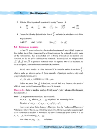 Class-XMathematics
14
FreeDistributionbyT.S.Government2019-20
3. Write the followingrationals indecimalformusingTheorem1.4.
(i)
13
25
(ii)
15
16
(iii) 3 2
23
2 .5
(iv) 2 2
7218
3 .5
(v)
143
110
4. Express the followingdecimals inthe formof
p
q
, and writethe primefactorsofq.What
do you observe?
(i) 43.123 (ii) 0.1201201 (iii) 43.12 (iv) 0.63
1.3 IRRATIONAL NUMBERS
In classIX, you were introduced to irrational numbers and some of their properties.
You studied about their existence and how the rationals and the irrationals together made
up the real numbers. You even studied how to locate irrationals on the number line.
However, we did not prove that they were irrationals. In this section, we will prove that
2, 3, 5 and p in general is irrational, where p is a prime. One of the theorems, we
use in our proof, is the fundamental theorem of Arithmetic.
Recall, a real number is called irrational if it cannot be written in the form
p
q
,
where p and q are integers and q ¹ 0. Some examples of irrational numbers, with which
you are already familiar, are :
2, 3, 15, ,
ο 0.10110111011110…, etc.
Before we prove that 2 is irrational, we will look at a theorem, the proof of
which is based on the Fundamental Theorem of Arithimetic.
Theorem-1.6 : Let p be a prime number. If p divides a2
, (where a is a positive integer),
then p divides a.
Proof : Let the prime factorization of a be as follows :
a = p1
p2
… pn
, where p1
, p2
, …., pn
are primes, not necessarily distinct.
Therefore a2
= (p1
p2
… pn
) (p1
p2
… pn
) = p2
1
p2
2
… p2
n
.
Now, we are given that p divides a2
. Therefore, from the Fundamental Theorem of
Arithmetic, it follows that p isoneofthe primefactorsofa2
. However, usingtheuniquenesspart
of the Fundamental Theorem ofArithmetic, we realise that the only prime factors of a2
are
p1 , p2 ,… pn. So p is one of p1, p2, … pn.
Now, since a = p1p2 … pn, p divides a.
 