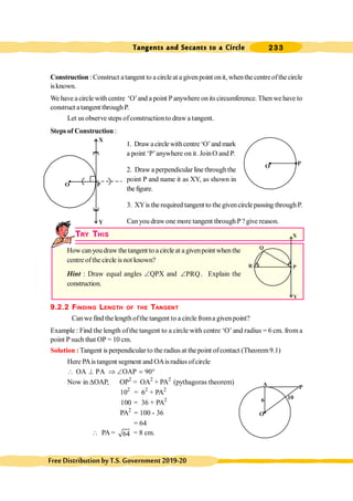 Tangents and Secants to a Circle 233
FreeDistributionbyT.S.Government2019-20
Construction : Construct atangent to a circleat a given point onit, whenthe centreofthe circle
isknown.
We have a circle with centre ‘O’and a point Panywhere onits circumference. Then we have to
construct atangent throughP.
Let us observe steps ofconstructionto draw a tangent.
Steps of Construction :
1. Drawacirclewithcentre‘O’andmark
a point ‘P’anywhere on it. JoinO and P.
2. Draw a perpendicular line throughthe
point P and name it as XY, as shown in
thefigure.
3. XYis the required tangent to the givencirclepassing throughP.
Canyou drawone more tangent through P?give reason.
TRY THIS
How canyoudraw the tangent to a circleat a givenpoint whenthe
centre ofthe circle is not known?
Hint : Draw equal angles ÐQPX and PRQ
Ð . Explain the
construction.
9.2.2 FINDING LENGTH OF THE TANGENT
Canwe find the lengthofthe tangent to a circle froma givenpoint?
Example : Find the length ofthe tangent to a circle with centre ‘O’ and radius = 6 cm. from a
point P such that OP = 10 cm.
Solution :Tangent is perpendicular to the radius at the point ofcontact (Theorem9.1)
Here PAistangent segment and OAisradius ofcircle
OA PA OAP 90
 ^ Þ Ð = °
Now in DOAP, OP2
= OA2
+ PA2
(pythagoras theorem)
102
= 62
+ PA2
100 = 36 + PA2
PA2
= 100 - 36
= 64
 PA = 64 = 8 cm.
O P
A
O
P
10
6
R
Q
P
X
Y
O P
X
Y
 
