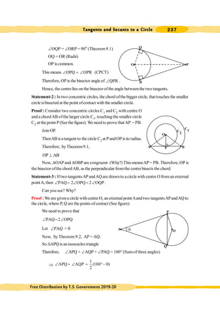Tangents and Secants to a Circle 237
FreeDistributionbyT.S.Government2019-20
ÐOQP = ÐORP = 90o
(Theorem9.1)
OQ = OR (Radii)
OP iscommon.
This means OPQ OPR
Ð = Ð (CPCT)
Therefore, OP is the bisector angle of QPR
Ð .
Hence, the centre lies on the bisectorofthe angle betweenthe two tangents.
Statement-2 : In two concentric circles, the chord ofthe bigger circle, that touches the smaller
circle isbisected at the point of contact with the smaller circle.
Proof : Consider two concentric circles C1 and C2 with centre O
and a chordAB ofthe larger circle C1, touching the smaller circle
C2 at the point P (See the figure). We need to prove that AP = PB.
Join OP.
ThenAB is a tangent to the circle C2 at PandOPisitsradius.
Therefore, byTheorem9.1,
OP AB
^
Now, DOAPand DOBP are congruent. (Why?) This meansAP= PB. Therefore, OP is
the bisector ofthe chordAB, as the perpendicular from the centrebisects the chord.
Statement-3 : If two tangentsAPandAQare drawn to a circle with centre Ofroman external
pointA, then PAQ 2 OPQ 2 OQP
Ð = Ð = Ð .
Can you see? Why?
Proof : We are givena circle with centre O, an external pointAand two tangentsAPandAQ to
the circle, where P, Q are the points of contact (See figure).
We need to prove that
PAQ 2 OPQ
Ð = Ð
Let PAQ
Ð = q
Now, by Theorem 9.2, AP = AQ.
So DAPQ is an isoscecles triangle
Therefore, ÐAPQ + ÐAQP + ÐPAQ = 180° (Sum of three angles)
Þ
1
APQ AQP (180 )
2
Ð = Ð = °- q
Q
O
R
P
C1
C
2
A
O
P B
A
Q
P
O
q
 