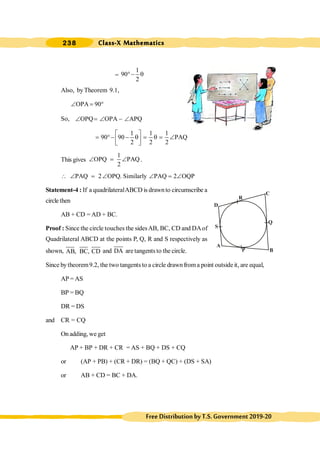 Class-X Mathematics
238
FreeDistributionbyT.S.Government2019-20
=
1
90
2
°- q
Also, byTheorem 9.1,
OPA 90
Ð = °
So, OPQ OPA APQ
Ð = Ð - Ð
1 1 1
90 90 PAQ
2 2 2
é ù
= °- - q = q = Ð
ê ú
ë û
This gives
1
OPQ PAQ
2
Ð = Ð .
PAQ 2 OPQ. Similarly PAQ 2 OQP
 Ð = Ð Ð = Ð
Statement-4 : If a quadrilateralABCD is drawnto circumscribe a
circle then
AB + CD = AD + BC.
Proof : Since the circle touches the sidesAB, BC, CD and DAof
Quadrilateral ABCD at the points P, Q, R and S respectively as
shown, AB, BC, CD and DA are tangents to the circle.
Since bytheorem9.2, the two tangents to a circle drawnfroma point outside it, are equal,
AP = AS
BP = BQ
DR = DS
and CR = CQ
On adding, we get
AP + BP + DR + CR = AS + BQ + DS + CQ
or (AP + PB) + (CR + DR) = (BQ + QC) + (DS + SA)
or AB + CD = BC + DA.
A
B
C
D
P
Q
S
R
 