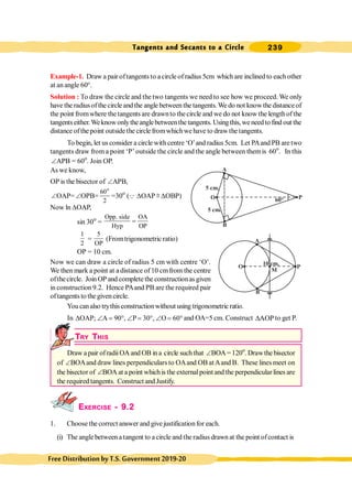 Tangents and Secants to a Circle 239
FreeDistributionbyT.S.Government2019-20
Example-1. Draw a pair oftangents to acircle of radius 5cm which are inclined to each other
at an angle 60°.
Solution : To draw the circle and the two tangents we need to see how we proceed. We only
have the radiusofthe circle andthe angle between the tangents. We do not knowthe distance of
the point fromwhere the tangents are drawnto thecircle and we do not know the lengthofthe
tangentseither.Weknowonlytheanglebetweenthe tangents. Usingthis, we needto find out the
distance ofthepoint outsidethe circlefromwhichwehave to drawthetangents.
To begin, let us consider a circle with centre ‘O’and radius 5cm. Let PAand PB are two
tangents draw from a point ‘P’ outside the circle and the angle between themis 60o
. In this
ÐAPB = 60o
. Join OP.
.
As we know,
OP is the bisector of ÐAPB,
ÐOAP= ÐOPB=
o
60
2
=30o
(Q DOAP @ DOBP)
Now ln DOAP,
sin 30o
=
Opp. side OA
Hyp OP
=
1
2
=
5
OP
(Fromtrigonometric ratio)
OP = 10 cm.
Now we can draw a circle of radius 5 cm with centre ‘O’.
We then mark a point at a distance of 10 cmfrom the centre
ofthecircle. Join OP and complete the constructionas given
in construction 9.2. Hence PAand PB are the required pair
oftangents to the given circle.
Youcanalso trythis constructionwithout using trigonometric ratio.
In OAP; A 90 , P 30 , O 60
D Ð = ° Ð = ° Ð = ° and OA=5 cm. Construct AOP
D to get P.
.
TRY THIS
Draw a pair ofradiiOA and OB in a circle suchthat ÐBOA=120o
. Drawthe bisector
of ÐBOAand draw lines perpendiculars to OAand OB atAand B. These lines meet on
the bisector of ÐBOA at a point whichis the externalpoint and the perpendicular lines are
the required tangents. Construct and Justify.
EXERCISE - 9.2
1. Choosethe correct answer and give justificationfor each.
(i) The angle betweena tangent to a circle and the radius drawn at the point ofcontact is
A
O
B
P
5 cm.
5 cm.
60°
A
O
B
P
10 cm.
M
 