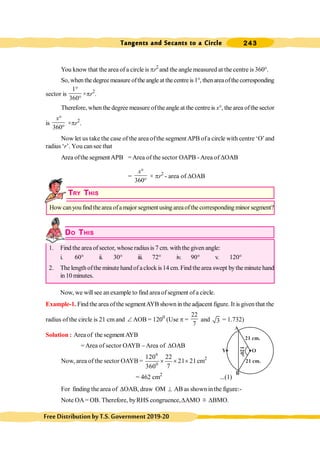 Tangents and Secants to a Circle 243
FreeDistributionbyT.S.Government2019-20
You know that the area of a circle is pr2
and the angle measured at the centre is 360°.
So,whenthedegreemeasure oftheangleat thecentreis1°, thenareaofthecorresponding
sector is
1
360
°
°
×pr2
.
Therefore, when the degree measure ofthe angle at the centre is x°, the area ofthe sector
is
360
x°
°
×pr2
.
Now let us take the case of the area ofthe segment APB ofa circle with centre ‘O’and
radius ‘r’. You cansee that
Area ofthe segmentAPB =Area of the sector OAPB -Area of DOAB
=
360
x°
°
× pr2
- area of DOAB
TRY THIS
How canyou find thearea ofamajor segment using areaofthe corresponding minor segment?
DO THIS
1. Find the area of sector, whose radiusis 7 cm. withthe given angle:
i. 60° ii. 30° iii. 72° iv. 90° v. 120°
2. The lengthofthe minute handof aclock is14 cm. Find thearea swept bythe minute hand
in10 minutes.
Now, we willsee an example to find area ofsegment of a circle.
Example-1. Find the area ofthe segmentAYB shown in the adjacent figure. It is given that the
radius of the circle is 21 cm and Ð AOB = 1200
(Use p =
22
7
and 3 = 1.732)
Solution : Area of the segment AYB
= Area of sector OAYB -Area of DOAB
Now, area of the sector OAYB =
0
0
120 22
21 21
7
360
´ ´ ´ cm2
= 462 cm2
...(1)
For finding the area of DOAB, draw OM ^ AB as shown inthe figure:-
Note OA= OB. Therefore, byRHS congruence,DAMO @ DBMO.
O
A
B
120°
Y
21 cm.
21 cm.
 