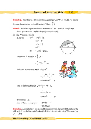 Tangents and Secants to a Circle 245
FreeDistributionbyT.S.Government2019-20
Example-2. Find the area of the segments shaded in figure, if PQ = 24 cm., PR = 7 cm. and
QR is the diameter ofthe circle with centre O (Take p=
22
7
)
Solution :Area of the segments shaded =Area ofsector OQPR -Area of triangle PQR.
Since QR is diameter, ÐQPR =90° (Angle ina semicircle)
So, using Pythagoras Theorem
In DQPR, QR2
= PQ2
+ PR2
= 242
+ 72
= 576 + 49
= 625
QR = 625 = 25 cm.
Then radius of the circle =
1
2
QR
=
1
2
(25) =
25
2
cm.
Now, area of semicircle OQPR =
1
2
pr2
=
1 22 25 25
2 7 2 2
´ ´ ´
= 245.53 cm2
..... (1)
Area ofright angled triangle QPR =
1
2
× PR × PQ
=
1
2
× 7 × 24
= 84 cm2
..... (2)
From (1) and (2),
Area ofthe shaded segments = 245.53 - 84
= 161.53 cm2
Example-3. Around table top has sixequaldesigns as shown inthe figure. Ifthe radius ofthe
table top is 14 cm., find the cost ofmaking the designs with paint at the rate of D5 per cm2
.(use
3 = 1.732)
Q
P
R
O
24 cm.
7
c
m
.
 