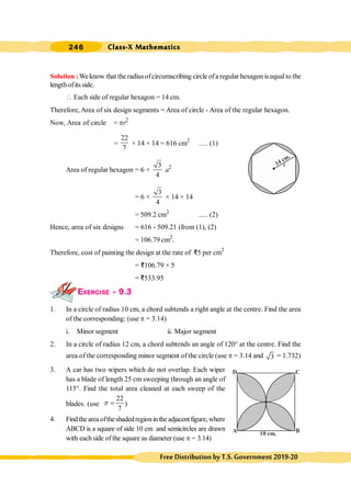 Class-X Mathematics
246
FreeDistributionbyT.S.Government2019-20
Solution :Weknow that the radiusofcircumscribing circle ofa regular hexagon is equalto the
lengthofits side.
 Each side of regular hexagon = 14 cm.
Therefore, Area of six design segments = Area of circle - Area of the regular hexagon.
Now, Area of circle = pr2
=
22
7
× 14 × 14 = 616 cm2
..... (1)
Area of regular hexagon = 6 ×
3
4
a2
= 6 ×
3
4
× 14 × 14
= 509.2 cm2
..... (2)
Hence, area of six designs = 616 - 509.21 (from (1), (2)
= 106.79 cm2
.
Therefore, cost of painting the design at the rate of D5 per cm2
= D106.79 × 5
= D533.95
EXERCISE - 9.3
1. In a circle of radius 10 cm, a chord subtends a right angle at the centre. Find the area
of the corresponding: (use p = 3.14)
i. Minor segment ii. Major segment
2. In a circle of radius 12 cm, a chord subtends an angle of 120° at the centre. Find the
area of the corresponding minor segment of the circle (use p = 3.14 and 3 = 1.732)
3. A car has two wipers which do not overlap. Each wiper
has a blade of length 25 cm sweeping through an angle of
115°. Find the total area cleaned at each sweep of the
blades. (use
22
7
p = )
4. Findtheareaoftheshadedregionintheadjacentfigure,where
ABCD is a square of side 10 cm and semicircles are drawn
with each side of the square as diameter (use p = 3.14)
14 cm.
r
A B
C
D
10 cm.
 