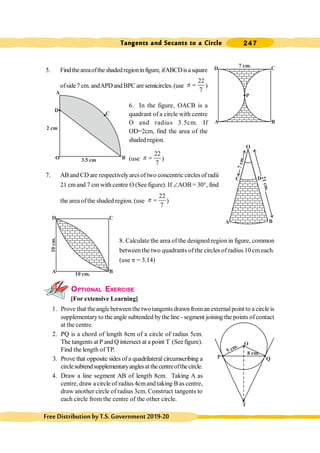 Tangents and Secants to a Circle 247
FreeDistributionbyT.S.Government2019-20
5. Findtheareaoftheshadedregioninfigure, ifABCDisasquare
ofside7cm.andAPDandBPCaresemicircles.(use
22
7
p = )
6. In the figure, OACB is a
quadrant of a circle with centre
O and radius 3.5cm. If
OD=2cm, find the area of the
shaded region.
(use
22
7
p = )
7. AB and CD are respectivelyarcs of two concentric circles of radii
21 cmand 7 cm with centre O (See figure). If ÐAOB = 30°, find
the area ofthe shaded region. (use
22
7
p = )
8. Calculate the area of the designed region in figure, common
between the two quadrants of the circles of radius 10 cm each.
(use p = 3.14)
OPTIONAL EXERCISE
[For extensive Learning]
1. Prove that theanglebetweenthe two tangents drawn fromanexternalpoint to a circle is
supplementaryto the angle subtended bythe line - segment joining the points ofcontact
at the centre.
2. PQ is a chord of length 8cm of a circle of radius 5cm.
The tangents at P and Q intersect at a point T (See figure).
Find the length of TP.
3. Prove that opposite sides of a quadrilateral circumscribing a
circlesubtendsupplementaryanglesatthecentreofthecircle.
4. Draw a line segment AB of length 8cm. Taking A as
centre, draw a circle of radius 4cmand taking B as centre,
draw another circle of radius 3cm. Construct tangents to
each circle from the centre of the other circle.
A B
C
D 7 cm.
P
A
C
B
D
O
2 cm
3.5 cm
A B
30°
O
D
C
7
c
m
.
2
1
c
m
.
A B
C
D
10 cm.
10
cm.
P Q
O
T
5 cm.
8 cm.
 
