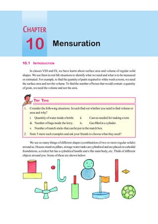10.1 INTRODUCTION
In classes VIII and IX, we have learnt about surface area and volume of regular solid
shapes. We usethemin real life situations to identifywhat we need and what is to be measured
or estimated. For example, to find thequantityofpaint requiredto white washaroom, weneed
the surface areaand not the volume.To find the number ofboxes that would contain a quantity
ofgrain, weneed the volume and not the area.
TRY THIS
1. Consider the following situations. In each find out whether you need to find volume or
area and why?
i. Quantitiyofwater inside a bottle. ii. Canvas needed for making a tent.
iii. Number of bags inside the lorry. iv. Gasfilledin a cylinder.
v. Number ofmatch sticks that canbe put in the match box.
2. State 5 more such examples and ask your friends to choose what they need?
We see so many things of different shapes (combination of two or more regular solids)
aroundus.Housesstandonpillars,storage water tanksarecylindricalandareplacedoncuboidal
foundations, a cricket bat has a cylindricalhandle and a flat main body, etc.Think of different
objects around you. Some of these are shown below:
Mensuration
10
 