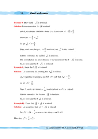 Class-XMathematics
16
FreeDistributionbyT.S.Government2019-20
Example-8. Show that 5 – 3 is irrational.
Solution : Let us assume that 5 – 3 is rational.
That is, we can find coprimes a and b (b ¹ 0) such that 5 – 3 =
a
b
.
Therefore, 5 –
a
b
= 3
we get 3 = 5
a
b
,
Since a and b are integers, 5
a
b
, is rational, and 3 is also rational.
But this contradicts the fact that 3 is irrational.
This contradiction has arisen because of our assumption that 5 – 3 is rational.
So, we conclude that 5 – 3 is irrational.
Example-9. Show that 3 2 is irrational.
Solution : Let us assume, the contrary, that 3 2 is rational.
i.e., we can find co-primes a and b (b ¹ 0) such that 3 2 =
a
b
.
we get 2 =
3
a
b
.
Since 3, a and b are integers,
3
a
b
is rational, and so 2 is rational.
But this contradicts the fact that 2 is irrational.
So, we conclude that 3 2 is irrational.
Example-10. Prove that 2 + 3 is irrational.
Solution : Let us suppose that 2 + 3 is rational.
Let 2 + 3 =
a
b
, where a, b are integers and b ¹ 0
Therefore, 2 =
a
b
– 3 .
 