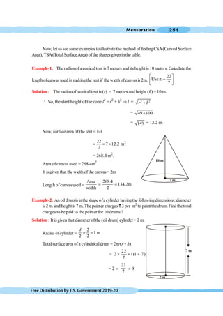 Mensuration 251
FreeDistributionbyT.S.Government2019-20
Now, let ussee some examples to illustrate the method of finding CSA(Curved Surface
Area), TSA(Total SurfaceArea) ofthe shapes given inthe table.
Example-1. The radius of a conicaltent is 7 meters and its height is 10 meters. Calculate the
length ofcanvas used in making the tent if the width ofcanvas is 2m.
22
Use
7
é ù
p =
ê ú
ë û
Solution : The radius of conical tent is (r) = 7 metres and height (h) = 10 m.
 So, the slant height of the cone l2
= r2
+ h2
Þ l = 2 2
r h
+
= 49 100
+
= 149 = 12.2 m.
Now, surface area ofthe tent = prl
2
22
7 12.2 m
7
= ´ ´
= 268.4 m2
.
Area of canvas used = 268.4m2
It is giventhat the width of the canvas = 2m
Length ofcanvas used =
Area 268.4
134.2m
width 2
= =
Example-2. Anoildrumisintheshapeofacylinder havingthefollowingdimensions:diameter
is 2 m. and height is 7 m. The painter charges ` 3 per m2
to paint the drum. Find the total
charges to be paid to the painter for 10 drums ?
Solution : It isgiven that diameter ofthe (oil drum) cylinder= 2 m.
Radius ofcylinder =
2
1 m
2 2
d
= =
Totalsurface area ofa cylindrical drum = 2pr(r + h)
22
2 1(1 7)
7
= ´ ´ +
= 2 ´
22
7
´ 8
7 m
10 m
2 m
7 m
 