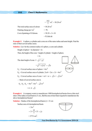 Class-X Mathematics
252
FreeDistributionbyT.S.Government2019-20
=
352
7
m2
. = 50.28 m2
The totalsurfacearea ofa drum = 50.28 m2
Painting charge per 1m2
= `3.
Cost ofpainting of10 drums = 50.28 ´3´10
= `1508.40
Example-3. A sphere, a cylinder and a cone are ofthe same radius and sameheight. Find the
ratio of their curved surface areas.
Solution : Let r be the common radius ofa sphere, a cone and cylinder.
Height ofsphere = its diameter = 2r.
Then, the height of the cone =height of cylinder =height ofsphere.
= 2r.
The slant height of cone l = 2 2
r h
+
= 2 2
(2 ) 5
r r r
+ =
S1 = Curved surface area of sphere = 4pr2
S2 = Curved surface area of cylinder, 2prh = 2pr ´2r = 4pr2
S3 = Curved surface area of cone = prl = pr ´ 5 r = 5 pr2
 Ratio ofcurved surface area is
S1 : S2 : S3 = 4pr2
: 4pr2
: 5 pr2
= 4 : 4 : 5
Example-4. A companywants to manufacture 1000 hemispherical basins from a thin steel
sheet. Iftheradiusofeachbasinis21cm.,findtheareaofsteelsheet required tomanufacturethe
above hemisphericalbasins?
Solution : Radius ofthe hemisphericalbasin (r) = 21 cm
Surface area ofa hemisphericalbasin
= 2pr2
22
2 21
7
= ´ ´ × 21
= 2772 cm2
.
 