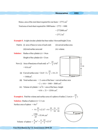 Mensuration 253
FreeDistributionbyT.S.Government2019-20
Hence, area ofthe steel sheet required for one basin = 2772 cm2
Totalarea ofsteelsheet requiredfor 1000 basins = 2772 × 1000
= 2772000 cm2
= 277.2 m2
Example-5. Aright circular cylinder has base radius 14cmand height 21cm.
Find its (i) area ofbase (or area ofeach end) (ii) curved surface area
(iii) totalsurface areaand (iv) volume.
Solution : Radius ofthe cylinder (r) = 14cm
Height of the cylinder (h) = 21cm
Now (i) Area ofbase(area ofeach end) pr2
=
22
7
(14)2
= 616 cm2
(ii) Curved surface area = 2prh= 2´
22
7
´14´21
= 1848cm2
.
(iii) Totalsurface area = 2´area ofthe base + curved surface area
= 2 ´ 616 + 1848 = 3080 cm2
.
(iv) Volume of cylinder = pr2
h = area ofthe base´height
= 616 ´ 21 = 12936 cm3
.
Example-6. Find the volume and surface area of a sphere of radius 2.1cm (p =
22
7
)
Solution : Radius ofsphere (r) = 2.1 cm
Surface area of sphere = 4pr2
= 2
22 22 21 21
4 (2.1) 4
7 7 10 10
´ ´ = ´ ´ ´
2
1386
55.44 cm
25
= =
Volume of sphere =
3 3
4 4 22
(2.1)
3 3 7
r
p = ´ ´
14 cm
21 cm
2.1 cm
 