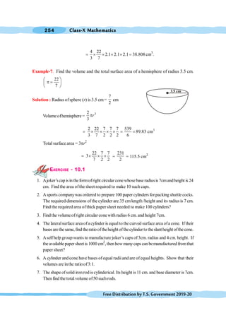 Class-X Mathematics
254
FreeDistributionbyT.S.Government2019-20
4 22
2.1 2.1 2.1 38.808
3 7
= ´ ´ ´ ´ = cm3
.
Example-7. Find the volume and the total surface area of a hemisphere of radius 3.5 cm.
22
7
æ ö
p =
ç ÷
è ø
Solution : Radius ofsphere (r) is 3.5 cm=
7
2
cm
Volume ofhemisphere =
3
2
3
r
p
3
2 22 7 7 7 539
89.83 cm
3 7 2 2 2 6
= ´ ´ ´ ´ = =
Total surface area = 3pr2
22 7 7
3
7 2 2
= ´ ´ ´ =
231
2
= 115.5 cm2
EXERCISE - 10.1
1. Ajoker’scap is in theformofright circular cone whose base radiusis 7cmand height is 24
cm. Find the area ofthe sheet required to make 10 such caps.
2. Asports companywas ordered to prepare 100 paper cylinders for packing shuttle cocks.
The required dimensions of the cylinder are 35 cm length /height and its radius is 7 cm.
Find the required area ofthick paper sheet needed to make 100 cylinders?
3. Find the volumeofright circular conewith radius 6 cm.and height 7cm.
4. The lateralsurface area ofa cylinder is equalto the curved surface areaofa cone. If their
bases arethe same,find theratio oftheheightofthecylinder to theslant height ofthe cone.
5. Aselfhelp group wants to manufacture joker’s caps of 3cm. radius and 4 cm. height. If
the available paper sheet is 1000 cm2
, then how manycaps can bemanufactured fromthat
paper sheet?
6. A cylinder and cone have bases ofequal radii and are ofequal heights. Show that their
volumes are inthe ratio of3:1.
7. The shape ofsolid iron rod is cylinderical. Its height is 11 cm. and base diameter is 7cm.
Thenfind the totalvolume of50 such rods.
3.5 cm
 