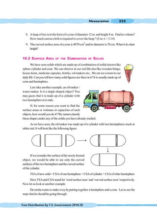 Mensuration 255
FreeDistributionbyT.S.Government2019-20
8. A heap ofrice is in theformofa cone ofdiameter 12 m. and height 8 m. Find its volume?
How much canvascloth is required to cover the heap ? (Use p = 3.14)
9. The curved surface area ofa cone is 4070 cm2
and its diameter is70 cm. What isitsslant
height?
10.2 SURFACE AREA OF THE COMBINATION OF SOLIDS
We have seen solids which are made up of combination ofsolids known like
sphere cylinder and cone. We can observe in our real life also like wooden things,
house items, medicine capsules, bottles, oil-tankers etc., We eat ice-creamin our
dailylife. Canyou tell how manysolid figuresare there in it? It is usuallymade up of
cone and hemisphere.
Lets take another example, an oil-tanker /
water-tanker. Is it a single shaped object? You
may guess that it is made up of a cylinder with
two hemisphereat it ends.
If, for some reason you want to find the
surface areas or volumes or capacities of such
objects, howwould you do it?We cannot classify
these shapes under anyofthe solids you have already studied.
As we have seen, the oil-tanker was made up ofa cylinder with two hemispheres stuck at
eitherend.It willlooklikethefollowingfigure:
If weconsider the surface ofthe newlyformed
object, we would be able to see only the curved
surfacesofthetwo hemisphereandthecurvedsurface
ofthe cylinder.
TSAofnewsolid =CSAofonehemisphere + CSAofcylinder +CSAofother hemisphere
HereTSAand CSAstand for ‘totalsurface area’and ‘curved surface area’respectively.
Now let us look at another example.
Devarsha wants to make a toybyputting together a hemisphere and a cone. Let us see the
steps that heshould be going through.
 