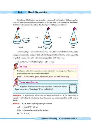 Class-X Mathematics
256
FreeDistributionbyT.S.Government2019-20
First, he should take a cone and hemisphere ofequalradiiand bring theirflat faces together.
Here, of course, he should take thebase radius ofthe coneequalto the radiusofthe hemisphere,
for the toyto have a smooth surface. So, the steps would be as shown below:
At theend, he got anice round-bottomed toy. Now, ifhewantsto find how muchpaint he
is requiredto colour the surface ofthe toy, forthis he needs to know the totalsurfacearea ofthe
toy, which consists of the CSAofthe hemisphere and the CSAof the cone.
TSA ofthe toy= CSAofhemisphere + CSAofcone
TRY THIS
- Use known solid shapes and make as many objects (bycombining more than two) as
possible that you come across inyour dailylife.
[Hint : Use clay, or balls, pipes, paper cones, boxes like cube, cuboid etc]
THINK AND DISCUSS
Asphere isinscribed in a cylinder. Is the surface ofthesphere equal to
the curved surface ofthe cylinder? Ifyes, explain how?
Example-8. A right triangle, whose base and height are 15 cm. and 20 cm. respectively is
made to revolve about its hypotenuse. Find the volume and surface area ofthe double cone so
formed.
Solution : LetABCbe the right angled triangle suchthat
AB = 15cm and AC = 20 cm
Using Pythagorastheoremin DABCwe have
BC2
= AB2
+ AC2
Step-1 Step-2 Step-3
 