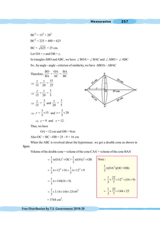 Mensuration 257
FreeDistributionbyT.S.Government2019-20
BC2
= 152
+ 202
BC2
= 225 + 400 = 625
BC = 625 = 25 cm.
Let OA= x and OB = y.
In trianglesABO andABC, we have Ð BOA= Ð BAC and Ð ABO = Ð ABC
So , byangle - angle - criterion of similarity, we have DBOA~ DBAC
Therefore,
BO OA BA
BA AC BC
= =
Þ
15
15 20 25
y x
= =
Þ
3
15 20 5
y x
= =
Þ
3
15 5
y
= and
3
20 5
x
=
Þ
3
15
5
y = ´ and
3
20
5
x = ´
Þ y = 9 and x = 12.
Thus, we have
OA = 12 cm and OB = 9cm
Also OC = BC - OB = 25 - 9 = 16 cm
When the ABC is revolved about the hypotenuse. we get a double cone as shown in
figure.
Volume ofthe double cone = volume ofthe cone CAA’+ volume ofthe cone BAA’
2 2
1 1
(OA) OC+ (OA) OB
3 3
= p ´ p ´
2 2
1 1
12 16 12 9
3 3
= p´ ´ + p´ ´
1
144(16 9)
3
= p´ +
1
3.14 144 25
3
= ´ ´ ´ cm3
= 3768 cm3
.
15 cm
. 20 cm.
O
1
5
c
m
.
25 cm.
A
A’
20 cm.
B C
y
x
Note :
2
1
(OA )(OC+OB)
3
p
2
1 22
12 (16 9)
3 7
= ´ ´ ´ +
1 22
144 25
3 7
= ´ ´ ´
 