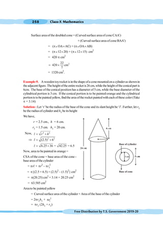 Class-X Mathematics
258
FreeDistributionbyT.S.Government2019-20
Surface area of the doubled cone = (Curved surface area ofcone CAA’)
+ (Curved surface area ofcone BAA’)
= (p´ OA´AC) + (p´OA´AB)
= (p´12´20) + (p´12´15) cm2
= 420 p cm2
2
22
420 cm
7
= ´
= 1320 cm2
.
Example-9. A woodentoyrocket is in theshape ofa conemounted ona cylinderasshown in
the adjacent figure. The height ofthe entire rocket is26 cm, while the height ofthe conicalpart is
6cm. The base of the conical position has a diameter of 5 cm, while the base diameter of the
cylindrical portion is 3 cm. If the conical portion is to be painted orange and the cylindrical
portionis to be painted yellow, findthe area ofthe rocket painted with eachofthese color (Take
p = 3.14)
Solution : Let ‘r’be the radius ofthe base of the cone and its slant height be ‘l’. Further, let r1
be the radius of cylinder and h1 be its height
We have,
r = 2.5 cm., h = 6 cm.
r1 = 1.5 cm. h1 = 20 cm.
Now, 2 2
l r h
= +
Þ 2 2
(2.5) 6
l = +
6.25 36 = 42.25 = 6.5
l = +
Now, area to be painted in orange =
CSA of the cone + base area of the cone -
base areaofthe cylinder
= prl + pr2
- pr1
2
= p{(2.5 × 6.5) + (2.5)2
– (1.5)2
} cm2
= p(20.25) cm2
= 3.14 × 20.25 cm2
= 63.585 cm2
Area to be painted yellow
= Curved surface area ofthe cylinder +Area ofthe base ofthe cylinder
= 2pr1h1 + 2
1
r
p
= pr1 (2h1 + r1)
3 cm
Base of cylinder
Base of cone
 