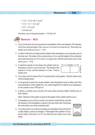 Mensuration 259
FreeDistributionbyT.S.Government2019-20
= 3.14 × 1.5 (2×20+1.5) cm2
= 3.14 ´ 1.5 ´ 41.5 cm2
= 4.71 ´ 41.5 cm2
= 195.465 cm2
.
Therefore, area to be painted yellow = 195.465 cm2
EXERCISE - 10.2
1. Atoyisintheformofaconemountedonahemisphereofthesamediameter.Thediameter
of the base and the height of the cone are 6 cm and 4 cm respectively. Determine the
surface area ofthe toy. [use p = 3.14]
2. A solid is in the formofa right circular cylinder with a hemisphere at one end and a cone at
the other end. The radius ofthe common base is 8cm. and the heights ofthe cylindrical
and conical portions are 10 cm and 6 cm respectivly. Find the total surface area of the
solid. [use p = 3.14]
3. A medicine capsule is in the shape ofa cylinder with two
hemispheres stuck to each of its ends. The length of the
capsule is 14 mm. and the thickness is 5 mm. Find its
surface area.
4. Two cubes eachofvolume 64 cm3
are joined end to end together. Find the surface area
oftheresulting cuboid.
5. Astoragetank consistsofacircular cylinder witha hemisphere stuck oneither end. Ifthe
externaldiameterofthe cylinder be1.4 m. and itslengthbe 8 m.find the cost ofpainting it
on the outside at rate of `20 per m2
.
6. A sphere, a cylinder and a cone have the same radius and same height. Find the ratio of
theirvolumes.
[Hint : Diameter ofthe sphere is equalto theheights ofthe cylinder and the cone.]
7. Ahemisphere iscut out fromoneface ofa cubicalwoodenblock suchthat
the diameter ofthe hemisphere is equalto the side ofthe cube. Determine
the totalsurface area ofthe remaining solid.
8. A wooden articlewas made byscooping out a hemiphere fromeach end of
a solid cylinder, as showninthefigure. Iftheheight ofthecylinderis 10cm.
and its radius of the base is of 3.5 cm, find the total surface area of the
article.
 