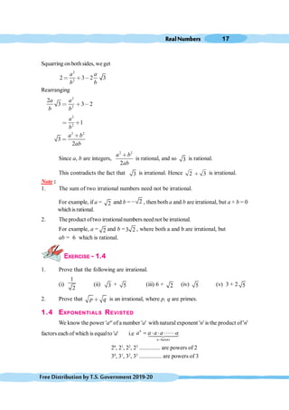 RealNumbers 17
FreeDistributionbyT.S.Government2019-20
Squarring on bothsides, we get
2
2
2 3 2 3
a a
b b
< ∗ ,
Rearranging
2
2
2
3 3 2
a a
b b
< ∗ ,
<
2
2
1
a
b
∗
2 2
3
2
a b
ab
∗
<
Since a, b are integers,
2 2
2
a b
ab
∗
is rational, and so 3 is rational.
This contradicts the fact that 3 is irrational. Hence 2 3
∗ is irrational.
Note :
1. The sum of two irrational numbers need not be irrational.
For example, if a = 2 and b = 2
, , then both a and b are irrational, but a + b = 0
whichisrational.
2. The product oftwo irrationalnumbers neednot be irrational.
For example, a = 2 and b =3 2 , where both a and b are irrational, but
ab = 6 which is rational.
EXERCISE - 1.4
1. Prove that the following are irrational.
(i)
1
2
(ii) 3 + 5 (iii) 6 + 2 (iv) 5 (v) 3 + 2 5
2. Prove that p q
∗ is an irrational, where p, q are primes.
1.4 EXPONENTIALS REVISTED
We know the power 'an
' ofa number 'a' with natural exponent 'n' is the product of 'n'
factors each of which is equalto 'a' i.e
factors
-
= × × ××××××
14
4
244
3
n
n
a a a a a
20
, 21
, 22
, 23
.............. are powers of 2
30
, 31
, 32
, 33
............... are powers of 3
 