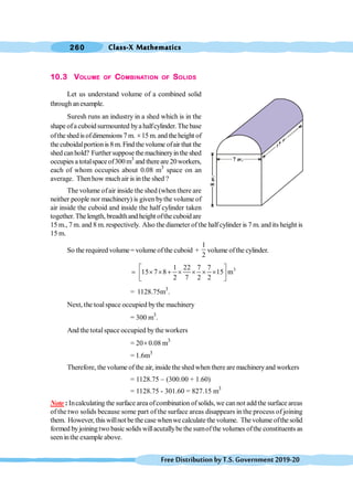Class-X Mathematics
260
FreeDistributionbyT.S.Government2019-20
10.3 VOLUME OF COMBINATION OF SOLIDS
Let us understand volume of a combined solid
throughanexample.
Suresh runs an industry in a shed which is in the
shape ofa cuboid surmounted bya halfcylinder. The base
ofthe shed isofdimensions 7 m. ´15 m.and theheight of
the cuboidalportionis 8 m. Find the volume ofair that the
shedcanhold? Furthersupposethemachineryintheshed
occupies a totalspace of300m3
and thereare 20workers,
each of whom occupies about 0.08 m3
space on an
average. Thenhow much air is inthe shed ?
The volume ofair inside the shed (when there are
neither people nor machinery) is given bythe volume of
air inside the cuboid and inside the half cylinder taken
together.The length, breadthand height ofthe cuboid are
15 m., 7 m. and 8 m. respectively. Also the diameter of the halfcylinder is 7 m. and its height is
15 m.
So the required volume= volume ofthe cuboid +
1
2
volume ofthe cylinder.
.
3
1 22 7 7
15 7 8 15 m
2 7 2 2
é ù
= ´ ´ + ´ ´ ´ ´
ê ú
ë û
= 1128.75m3
.
Next, the toalspace occupied bythe machinery
= 300 m3
.
And thetotalspace occupied bythe workers
= 20´0.08 m3
= 1.6m3
Therefore, the volume of the air, inside the shed when there are machineryand workers
= 1128.75 - (300.00 + 1.60)
= 1128.75 - 301.60 = 827.15 m3
Note : Incalculating the surface area ofcombination of solids, we can not addthe surface areas
of the two solids because some part of the surface areas disappears in the process of joining
them. However, this willnot be the case whenwe calculate the volume. The volume ofthe solid
formed byjoiningtwo basic solids willacutallybe the sumofthe volumes ofthe constituents as
seen inthe example above.
 