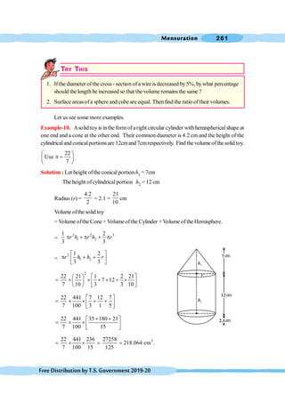 Mensuration 261
FreeDistributionbyT.S.Government2019-20
TRY THIS
1. Ifthe diameter ofthe cross - section ofa wire is decreased by5%, bywhat percentage
should the length be increased so that the volume remainsthe same ?
2. Surface areas ofa sphere and cube are equal. Thenfind the ratio oftheir volumes.
Let us see some more examples.
Example-10. Asolid toyis inthe formofaright circular cylinder withhemisphericalshape at
one end and a cone at the other end. Their common diameter is 4.2 cm and the height of the
cylindricalandconicalportionsare 12cmand 7cmrespectively. Find the volume ofthe solid toy.
22
Use
7
æ ö
p =
ç ÷
è ø
.
Solution : Let height ofthe conicalportion h1 = 7cm
The height ofcylindricalportion h2 = 12 cm
Radius (r) =
4.2
2
= 2.1 =
21
10
cm
Volume ofthe solid toy
= Volume ofthe Cone + Volume of the Cylinder + Volume of the Hemisphere.
=
2 2 3
1 2
1 2
3 3
r h r h r
p + p + p
=
2
1 2
1 2
3 3
r h h r
é ù
p + +
ê ú
ë û
2
22 21 1 2 21
7 12
7 10 3 3 10
æ ö é ù
= ´ ´ ´ + + ´
ç ÷ ê ú
è ø ë û
22 441 7 12 7
7 100 3 1 5
é ù
= ´ ´ + +
ê ú
ë û
22 441 35 180 21
7 100 15
+ +
é ù
= ´ ´ ê ú
ë û
3
22 441 236 27258
218.064 cm .
7 100 15 125
= ´ ´ = =
h1
h2
r
cm
cm
cm
 