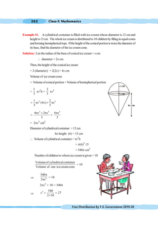 Class-X Mathematics
262
FreeDistributionbyT.S.Government2019-20
Example-11. A cylindrical container is filled with ice-cream whose diameter is 12 cm and
height is15 cm. The wholeice creamisdistributed to 10 children by filling in equalcones
andforminghemisphericaltops. Ifthe height oftheconicalportionistwicethe diameterof
its base, find the diameter of the ice cream cone.
Solution : Let the radius ofthe base ofconicalice cream = x cm
 diameter = 2x cm
Then, the height of the conicalice cream
= 2 (diameter) = 2(2x) = 4x cm
Volume of ice creamcone
= Volumeofconicalportion +Volume ofhemisphericalportion
=
1
3
pr2
h +
2
3
pr3
2 3
1 2
(4 )
3 3
x x x
= p + p
3 3 3
4 2 6
3 3
x x x
p + p p
= =
= 2px3
cm3
Diameter ofcylindricalcontainer =12 cm
Its height (h) = 15 cm
 Volume ofcylindricalcontainer = pr2
h
= p(6)2
15
= 540p cm3
Number of childrento whomice creamis given = 10
Volumeof cylindricalcontainer
Volume of one icecreamcone
= 10
Þ 3
540
2 x
p
p
= 10
2px3
× 10 = 540p
Þ
3 540
27
2 10
x = =
´
x cm
x cm
 