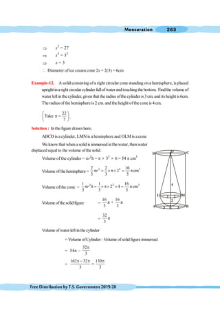 Mensuration 263
FreeDistributionbyT.S.Government2019-20
Þ x3
= 27
Þ x3
= 33
Þ x = 3
 Diameter of ice cream cone 2x = 2(3) = 6cm
Example-12. A solid consisting of a right circular cone standing on a hemisphere, is placed
upright inaright circular cylinder fullofwaterandtouchingthe bottom. Findthe volumeof
water left in the cylinder, giventhat the radius ofthe cylinder is 3 cm. and its height is 6cm.
The radius ofthe hemisphere is2 cm. and the height ofthe cone is 4 cm.
22
Take
7
æ ö
p =
ç ÷
è ø
.
Solution : In the figure drawn here,
ABCD is a cylinder, LMN is a hemisphere and OLM is a cone
We know that when a solid is immersed inthe water, thenwater
displaced equalto the volume ofthe solid.
Volume of the cylinder = pr2
h = p ´ 32
´ 6 = 54 p cm3
Volume of the hemisphere =
3 3 3
2 2 16
2 cm
3 3 3
r
p = ´p´ = p
Volume ofthe cone =
2 2 3
1 1 16
2 4 cm
3 3 3
r h
p = ´ p´ ´ = p
Volume ofthesolid figure =
16 16
π + π
3 3
=
32
π
3
Volume ofwaterleft in the cylinder
= Volume ofCylinder -Volume ofsolid figure immersed
= 54p -
32
3
p
=
162 32 130
3 3
p - p p
=
A B
C
D
O
N
L M
3 3
2
2 2
4
 