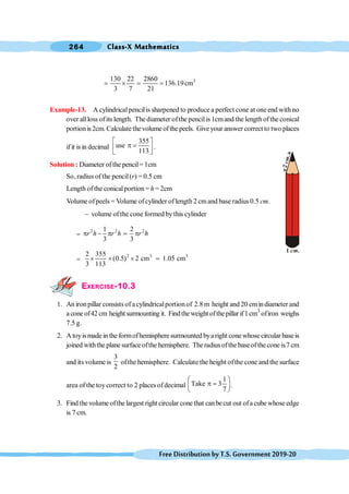 Class-X Mathematics
264
FreeDistributionbyT.S.Government2019-20
3
130 22 2860
136.19cm
3 7 21
= ´ = =
Example-13. A cylindricalpencilis sharpened to produce a perfect cone at oneend with no
over allloss ofits length. The diameter ofthe pencilis 1cmand the length ofthe conical
portion is2cm. Calculate the volume of the peels. Give your answer correct to two places
ifit isin decimal
355
use
113
é ù
p =
ê ú
ë û
.
Solution : Diameter ofthe pencil= 1cm
So, radius of the pencil(r) = 0.5 cm
Length ofthe conicalportion = h= 2cm
Volume ofpeels = Volume ofcylinder oflength 2 cmand base radius 0.5 cm.
- volume of the cone formed by this cylinder
=
2 2 2
1 2
3 3
r h r h r h
p - p = p
=
2 3 3
2 355
(0.5) 2 cm 1.05 cm
3 113
´ ´ ´ =
EXERCISE-10.3
1. An ironpillar consists of acylindricalportionof 2.8 m height and 20 cmindiameter and
a cone of42 cm height surmounting it. Findtheweight ofthepillarif1cm3
ofiron weighs
7.5 g.
2. A toyismade in the formofhemisphere surmounted bya right cone whose circular base is
joined withthe plane surface ofthe hemisphere. Theradius ofthe baseof the cone is7 cm
and its volume is
3
2
ofthe hemisphere. Calculate the height ofthe cone and the surface
area of the toy correct to 2 places ofdecimal
1
Take 3
7
æ ö
p =
ç ÷
è ø
.
3. Find the volume ofthe largest right circular cone that canbecut out ofa cube whose edge
is 7 cm.
1 .
cm
2
.
c
m
 