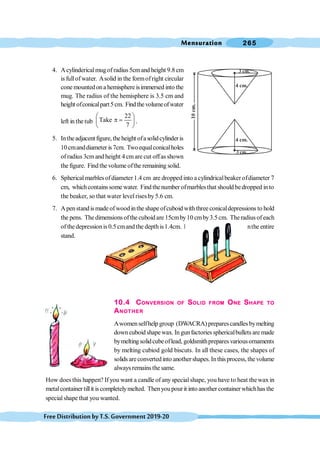 Mensuration 265
FreeDistributionbyT.S.Government2019-20
4. Acylindericalmugof radius 5cmand height 9.8 cm
is fullofwater. Asolid in the formofright circular
cone mountedona hemisphere isimmersed into the
mug. The radius of the hemisphere is 3.5 cm and
height ofconicalpart5cm. Findthevolumeofwater
left in the tub
22
Take
7
æ ö
p =
ç ÷
è ø
.
5. Intheadjacentfigure,theheight ofasolidcylinderis
10cmanddiameter is7cm. Twoequalconicalholes
ofradius 3cmand height 4 cmare cut offas shown
the figure. Find the volume ofthe remaining solid.
6. Spherical marbles ofdiameter 1.4 cm are dropped into a cylindricalbeaker ofdiameter 7
cm, whichcontainssome water. Find the number ofmarblesthat should bedropped into
the beaker, so that water levelrises by 5.6 cm.
7. Apenstandis made ofwoodinthe shape ofcuboid withthree conicaldepressions to hold
the pens. The dimensions ofthe cuboid are 15cmby10 cmby3.5 cm. Theradius of each
of the depressionis 0.5 cmand the depthis1.4cm. Find thevolume of wood inthe entire
stand.
10.4 CONVERSION OF SOLID FROM ONE SHAPE TO
ANOTHER
Awomenselfhelp group (DWACRA) preparescandles bymelting
down cuboid shapewax. In gunfactories sphericalbullets are made
bymelting solidcubeoflead, goldsmithprepares variousornaments
by melting cubiod gold biscuts. In all these cases, the shapes of
solids areconvertedinto anothershapes.Inthisprocess, thevolume
always remainsthe same.
How does this happen? If you want a candle of any specialshape, you have to heat thewax in
metalcontainer tillit iscompletelymelted. Thenyoupourit into another containerwhichhasthe
specialshape that you wanted.
3 cm.
4 cm.
4 cm.
3 cm.
 