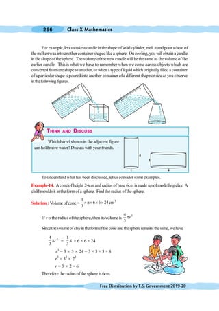 Class-X Mathematics
266
FreeDistributionbyT.S.Government2019-20
For example, letsus take a candleinthe shape ofsolid cylinder, melt it andpour whole of
the moltenwaxinto another container shapedlike a sphere. Oncooling, you willobtaina candle
in the shape ofthe sphere. The volume ofthenew candle willbe the same as the volume ofthe
earlier candle. This is what we have to remember when we come across objects which are
converted fromone shape to another, or whena typeofliquid whichoriginallyfilled a container
ofa particular shape ispoured into another container ofadifferent shape or sizeasyou observe
inthefollowingfigures.
THINK AND DISCUSS
Which barrel shown in the adjacent figure
canhold more water?Discuss withyour friends.
To understand what has been discussed, let us consider some examples.
Example-14. Acone ofheight 24cm and radius of base 6cmis made up of modelling clay. A
child moulds it in the formofa sphere. Find the radius ofthe sphere.
Solution : Volume ofcone =
1
6 6 24cm
3
3
´p´ ´ ´
If r is the radius ofthe sphere, then itsvolume is
3
4
3
r
p
Sincethevolumeofclayintheformoftheconeandthesphereremainsthesame,wehave
3
4
3
r
p =
1
π
3
× 6 × 6 × 24
r3
= 3 ´ 3 ´ 24 = 3 × 3 × 3 × 8
r3
= 33
´ 23
r = 3 ´ 2 = 6
Therefore the radius of the sphere is 6cm.
4
1
4
1
 