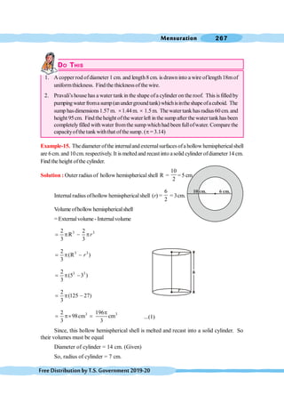 Mensuration 267
FreeDistributionbyT.S.Government2019-20
DO THIS
1. A copper rod ofdiameter 1 cm. and length8 cm. is drawn into a wire oflength18mof
uniformthickness. Find the thicknessof the wire.
2. Pravali’s house has a water tank in the shape ofa cylinder on the roof. This is filled by
pumpingwaterfromasump(anundergroundtank)whichisintheshapeofacuboid. The
sump hasdimensions1.57 m. ´1.44m. ´ 1.5 m. The water tank has radius 60 cm. and
height 95cm. Find theheight ofthe waterleft in the sump after the water tankhas been
completelyfilled with water fromthe sump whichhad been fullofwater. Compare the
capacityofthe tank withthat ofthe sump. (p =3.14)
Example-15. Thediameter ofthe internaland externalsurfaces ofa hollow hemisphericalshell
are 6cm. and 10 cm. respectively. It is melted and recast into asolid cylinder ofdiameter 14 cm.
Find the height ofthe cylinder.
Solution : Outer radius of hollow hemispherical shell R =
10
2
= 5 cm.
Internalradius ofhollow hemisphericalshell (r) =
6
2
= 3cm.
Volume ofhollow hemisphericalshell
= Externalvolume- Internalvolume
3 3
2 2
R
3 3
r
= p - p
3 3
2
(R )
3
r
= p -
3 3
2
(5 3 )
3
= p -
2
(125 27)
3
= p -
3 3
2 196
98cm cm
3 3
p
= p´ = ...(1)
Since, this hollow hemispherical shell is melted and recast into a solid cylinder. So
their volumes must be equal
Diameter of cylinder = 14 cm. (Given)
So, radius of cylinder = 7 cm.
r
r
10 cm. 6 cm.
 