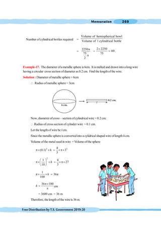 Mensuration 269
FreeDistributionbyT.S.Government2019-20
Number ofcylindrical bottles required =
Volume of hemispherical bowl
Volume of 1 cylindrical bottle
=
2250
75
2
p
p
=
2 2250
60
75
´
= .
Example-17. The diameter ofa metallic sphere is 6cm. It is melted and drawn into a long wire
having a circular cross section ofdiameter as 0.2 cm. Find the lengthofthe wire.
Solution : Diameter ofmetallic sphere = 6cm
 Radius ofmetallic sphere = 3cm
Now, diameter of cross – sectionofcylindricalwire = 0.2 cm.
 Radius of cross section ofcylinder wire = 0.1 cm.
Let the length ofwire be lcm.
Sincethe metallicsphereis converted into a cylidricalshaped wire oflength hcm.
Volume ofthe metalused inwire = Volume ofthe sphere
2 3
4
(0.1) 3
3
h
p´ ´ = ´p´
2
1 4
27
10 3
h
æ ö
p´ ´ = ´p´
ç ÷
è ø
1
π 36π
100
h
´ ´ =
36 100
h
p´
=
p
cm
= 3600 cm = 36 m
Therefore, the length of the wireis 36 m.
6 cm.
0.2 cm.
 