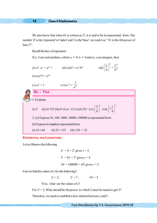 Class-XMathematics
18
FreeDistributionbyT.S.Government2019-20
We also know that when 81 is written as 34
, it is said to be in exponential form. The
number '4' is the 'exponent' or 'index' and 3 is the 'base'. we read it as " 81 is the 4th power of
base 3".
Recall the laws of exponents
If a, b are real numbers, where a ¹ 0, b ¹ 0 and m, n are integers, then
(i) am
. an
= am+n
; (ii) (ab)m
= am
.bm
(iii)
æ ö
=
ç ÷
è ø
m m
m
a a
b b
(iv) (am
)n
= amn
(v) a0
= 1 (vi) a–m
=
1
m
a
DO – THIS
1. Evaluate
(i) 21
(ii) (4.73)0
(iii) 03
(iv) (–1)4
(v) (0.25)–1
(vi)
2
5
4
æ ö
ç ÷
è ø
(vii)
2
1
1
4
æ ö
ç ÷
è ø
2. (a) Express10, 100, 1000, 10000, 100000 is exponential form
(b) Express insimplest exponentialform
(i) 16´ 64 (ii) 25´125 (iii) 128 ¸ 32
EXPONENTIAL AND LOGARITHIMS
Let usObservethe following
2x
= 4 = 22
gives x = 2
3y
= 81 = 34
gives y = 4
10z
= 100000 = 105
gives z = 5
Can we find the values ofxfor the following?
2x
= 5, 3x
= 7 , 10x
= 5
If so, what are the values of x?
For 2x
= 5, What should be the power to which 2 must be raised to get 5?
Therefore, we need to establisha new relation between x and 5.
 
