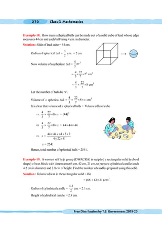 Class-X Mathematics
270
FreeDistributionbyT.S.Government2019-20
Example-18. How many spherical balls can be made out ofa solid cube oflead whose edge
measures 44 cmand each ballbeing 4 cm. in diameter.
Solution : Side of lead cube = 44 cm.
Radius of sphericalball =
4
2
cm. = 2 cm.
Now volume of a spherical ball=
3
4
3
r
p
=
3 3
4 22
2 cm
3 7
´ ´
3
4 22
8 cm
3 7
= ´ ´
Let the number ofballs be ‘x’.
Volume of x sphericalball
3
4 22
8 cm
3 7
x
= ´ ´ ´
It is clear that volume of x sphericalballs = Volume oflead cube
3
4 22
8 = (44)
3 7
x
Þ ´ ´ ´
4 22
8 = 44 44 44
3 7
x
Þ ´ ´ ´ ´ ´
44 44 44 3 7
=
4 22 8
x
´ ´ ´ ´
Þ
´ ´
x = 2541
Hence, totalnumber ofsphericalballs = 2541.
Example-19. Awomen selfhelp group (DWACRA) is supplied a rectangular solid (cuboid
shape) ofwax block with dimensions 66 cm, 42 cm, 21 cm, to preparecylindricalcandles each
4.2 cmindiameter and 2.8 cmofheight. Find the number ofcandles prepared using this solid.
Solution : Volumeofwax inthe rectangular solid = lbh
= (66 ´42´21) cm3
.
Radius ofcylindricalcandle =
4.2
2
cm. = 2.1 cm.
Height ofcylindricalcandle = 2.8 cm.
 