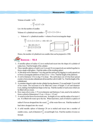 Mensuration 271
FreeDistributionbyT.S.Government2019-20
Volume ofcandle = pr2
h
=
2
22
(2.1) 2.8
7
´ ´
Let x be the number ofcandles
Volume ofx cylindricalwaxcandles =
22
2.1 2.1 2.8
7
x
´ ´ ´ ´
Q Volume of x cylindricalcandles = volume ofwaxin rectangular shape
22
2.1 2.1 2.8 66 42 21
7
x
´ ´ ´ ´ = ´ ´
66 42 21 7
22 2.1 2.1 2.8
x
´ ´ ´
=
´ ´ ´
= 1500
Hence, the number of cylindricalwaxcandles that can be prepared is 1500.
EXERCISE - 10.4
1. A metallic sphere of radius 4.2 cm is melted and recast into the shape of a cylinder of
radius6cm. Find the height ofthe cylinder.
2. Three metallic spheres of radii6 cm, 8 cmand 10 cmrespectivelyare melted together to
forma single solid sphere. Find the radius ofthe resulting sphere.
3. A 20mdeep wellof diameter 7 mis dug and the earth got bydigging is evenlyspread out
to forma rectangular platformof base 22 m ´ 14 m. Find the height ofthe platform.
4. A well of diameter 14 m is dug 15 m deep. The earth taken out of it has been spread
evenlyto formcircular embankment allaroundthewallofwidth7m. Findtheheight ofthe
embankment.
5. Acontainer shaped a right circular cylinder having diameter 12 cmand height 15 cmis full
of ice cream. The icecream is to be filled into cones of height 12 cm and diameter
6 cm, making a hemispherical shape onthe top. Find the number of suchcones which can
be filled with ice cream.
6. How manysilver coins, 1.75 cm in diameter and thickness 2 mm, need to be melted to
form a cuboid ofdimensions 5.5 cm ´10 cm ´ 3.5 cm?
7. A vesselis inthe formofaninverted cone. Itsheight is 8 cm. and the radius ofits top is 5
cm. It is filled with water up to the rim. When lead shots, each of which is a sphere of
radius 0.5cmare dropped into the vessel,
1
4
ofthe water flowsout. Find the number of
lead shots dropped into the vessel.
8. A solid metallic sphere of diameter 28 cm is melted and recast into a number of
smaller cones, each of diameter 4
2
3
cmand height 3cm. Find the number ofcones so
formed.
 