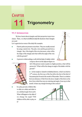 11.1 INTRODUCTION
We have learnt about triangles and their properties in previous
classes. There, weobserveddifferent dailylifesituationswheretriangles
are used.
Let’sagain look at some ofthe daily life examples.
l Electricpolesarepresent everywhere.Theyareusuallyerected
byusing a metalwire. The pole, wire and the ground form a
triangle. But, ifthe lengthofthe wire decreases,what willbe
the shape ofthe triangle and what willbe the angleofthe wire
withthe ground ?
l Apersoniswhitewashingawallwiththehelp ofaladderwhich
is kept as shown in theadjacent figure on
left. Ifthe person wants to paint at a higher position, what willthe
persondo? What willbe the change in angle oftheladder with the
ground ?
l In the temple at Jainath inAdilabad district, which was built in
13th
century, the first rays ofthe Sun fall at the feet of the Idol of
SuryanarayanaSwamiinthemonthofDecember.Thereisarelation
between distance of Idolfrom the door, height of the hole on the
door fromwhichSunrays are entering and angle ofsunrays inthat
month. Isthere anytriangle forminginthiscontext?
l In a play ground, children like
to slideon a slider and slider is
on a defined angle from earth.
What willhappento thesliderif
we change the angle? Will
children stillbe able to playon
it?
q
q
q
Trigonometry
11
 