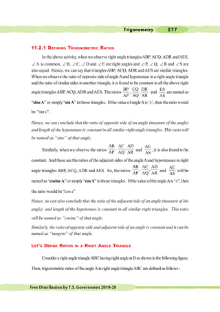 Trigonometry 277
FreeDistributionbyT.S.Government2019-20
11.2.1 DEFINING TRIGONOMETRIC RATIOS
In the above activity, when we observe right angle trianglesABP,ACQ,ADR andAES,
Ð A is common, Ð B, Ð C, Ð D and Ð E are right angles and Ð P,
, Ð Q, Ð R and Ð S are
also equal. Hence, we cansay that trianglesABP,ACQ,ADR andAES are similar triangles.
When we observe the ratio of opposite side of angleAand hypotenuse in a right angle triangle
and theratio ofsimilar sides in another triangle, it is found to be constant in allthe above right
angle trianglesABP,ACQ,ADR andAES. The ratios
BP CQ DR
, ,
AP AQ AR
and
ES
AS
are named as
“sineA” or simply “sinA” in those triangles. Ifthe value ofangleAis ‘x’, then the ratio would
be “sin x”.
Hence, we can conclude that the ratio of opposite side of an angle (measure of the angle)
and length of the hypotenuse is constant in all similar right angle triangles. This ratio will
be named as “sine” of that angle.
Similarly, when we observe the ratios
AB AC AD
, ,
AP AQ AR
and
AE
AS
, it is also found to be
constant. And these are the ratios of the adjacent sides ofthe angleAand hypotenuses in right
angle triangles ABP, ACQ, ADR and AES. So, the ratios
AB AC AD
, ,
AP AQ AR
and
AE
AS
will be
named as “cosineA” orsimply “cosA” inthose triangles. Ifthe value oftheangleAis “x”,then
the ratio would be “cos x”
Hence, we can also conclude that the ratio of the adjacent side of an angle (measure of the
angle) and length of the hypotenuse is constant in all similar right triangles. This ratio
will be named as “cosine” of that angle.
Similarly, the ratio of opposite side and adjacent side of an angle is constant and it can be
named as “tangent” of that angle.
LET’S DEFINE RATIOS IN A RIGHT ANGLE TRIANGLE
Consideraright angletriangleABChavingrightangle atB asshowninthe followingfigure.
Then, trigonometric ratios ofthe angleAin right angle triangleABC are defined as follows :
 