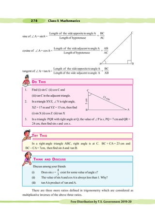Class-X Mathematics
278
FreeDistributionbyT.S.Government2019-20
sine of Ð A = sinA =
Length of the sideoppositetoangleA BC
Lengthof hypotenuse AC
=
cosine of Ð A= cosA=
Length of the sideadjacent toangleA AB
Length of hypotenuse AC
=
tangent of Ð A= tanA=
Length of the sideoppositetoangleA BC
Length of the side adjacent toangle A AB
=
DO THIS
1. Find (i) sin C (ii) cos C and
(iii) tanC in the adjacent triangle.
2. Inatriangle XYZ, ÐY isright angle,
XZ = 17 m and YZ = 15 cm, then find
(i) sin X (ii) cos Z (iii) tan X
3. In a triangle PQR with right angle at Q, the value of ÐP is x, PQ = 7 cmand QR =
24 cm, then find sin x and cos x.
TRY THIS
In a right angle triangle ABC, right angle is at C. BC + CA = 23 cm and
BC - CA= 7cm, then find sinAand tan B.
THINK AND DISCUSS
Discuss among your friends
(i) Does sin x =
4
3
exist for some value of angle x?
(ii) The value ofsinAand cosAis always less than 1. Why?
(iii) tanAis product of tan andA.
There are three more ratios defined in trigonometry which are considered as
multiplicative inverses of the above three ratios.
C
A B
C
A
B
 
