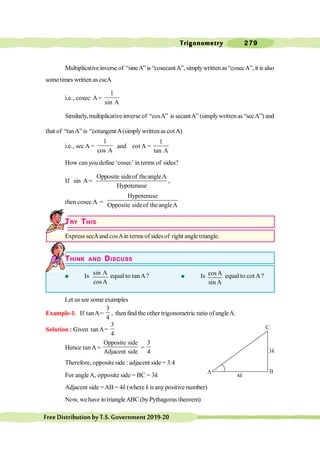 Trigonometry 279
FreeDistributionbyT.S.Government2019-20
Multiplicativeinverseof “sineA”is “cosecantA”, simplywritten as“cosecA”, it is also
sometimes written as cscA
i.e., cosec A=
1
sin A
Similarly, multiplicativeinverseof “cosA” is secantA” (simplywrittenas“secA”) and
that of “tanA” is “cotangentA(simplywrittenas cotA)
i.e., sec A =
1
cos A
and cot A =
1
tan A
How can you define ‘cosec’ in terms of sides?
If sin A=
Opposite sideof theangleA
Hypotenuse
,
then cosec A =
Hypotenuse
Opposite sideof theangleA
TRY THIS
Express secAand cosAin terms of sides of right angle triangle.
THINK AND DISCUSS
l Is sin A
cosA
equal to tanA? l Is cosA
sin A
equal to cot A?
Let us see some examples
Example-1. If tanA=
3
4
, thenfind the other trigonometric ratio ofangleA.
Solution : Given tanA=
3
4
Hence tanA=
Opposite side
Adjacent side
=
3
4
Therefore, opposite side : adjacent side = 3:4
For angleA, opposite side = BC = 3k
Adjacent side =AB = 4k (where k is any positive number)
Now, wehave intriangleABC(byPythagoras theorem)
C
A B
 