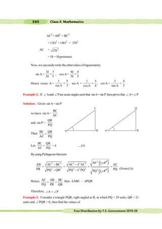 Class-X Mathematics
280
FreeDistributionbyT.S.Government2019-20
AC2
= AB2
+ BC2
= (3k)2
+ (4k)2
= 25k2
AC = 2
25k
= 5k = Hypotenuse
Now, we caneasilywrite the otherratiosoftrigonometry
sin A =
3 3
5 5
=
k
k
, cos A=
4 4
5 5
=
k
k
Hence cosec A =
1 5
sin A 3
= , sec A =
1 5
,
cosA 4
= cot A=
1 4
tan A 3
= .
Example-2. If ÐAand ÐPare acute anglessuch that sinA= sin P then prove that ÐA=
=ÐP
Solution : Given sinA= sin P
we have sin A=
BC
AC
and sin P =
QR
PQ
Then
BC QR
AC PQ
=
Let,
BC QR
AC PQ
= = k .....(1)
ByusingPythagorastheorem
( )
2 2
2 2 2 2 2
2 2 2 2 2
AC 1
AB AC BC AC AC
PR PQ QR PQ PQ
k
k
k
-
- -
= = =
- - ( )
2 2
PQ 1 k
-
AC
PQ
=
(From (1))
Hence, AC AB BC
PQ PR QR
= = then DABC : DPQR
Therefore, A P
Ð = Ð
Example-3. Consider a triangle PQR, right angled at R, in which PQ = 29 units, QR = 21
units and Ð PQR = q, then find the values of
C
A B
Q
P R
 