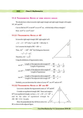 Class-X Mathematics
282
FreeDistributionbyT.S.Government2019-20
11.3 TRIGONOMETRIC RATIOS OF SOME SPECIFIC ANGLES
We alreadyknow about isosceles right angle triangle and right angle triangle with angles
30º, 60º and 90º.
Canwe find sin 30o
or tan 60o
or cos 45o
etc. withthe help ofthese triangles?
Does sin 0o
or cos 0o
exist?
11.3.1 TRIGONOMETRIC RATIOS OF 45O
In isosceles right angle triangleABC right angled at B
Ð A= Ð C = 45o
(why ?) and BC = AB (why ?)
Let’s assume the length ofBC =AB = a
Then, AC2
=AB2
+ BC2
(byPythagoras theorem)
= a2
+ a2
= 2a2
,
Therefore, AC = a 2
Using the definitionsoftrigonometricratios,
sin 45o
=
o
Length of theoppositesidetoangle45 BC 1
Length of hypotenuse AC 2 2
a
a
= = =
cos 45o
=
o
Length of theadjacentsidetoangle45 AB 1
Lengthof hypotenuse AC 2 2
a
a
= = =
tan 45o
=
o
o
Length of theoppositesidetoangle45 BC
1
AC
Lengthof theadjacentsidetoangle 45
a
a
= = =
Similarly, you can determinethe values of cosec 45o
, sec 45o
and cot 45o
.
11.3.2 TRIGONOMETRIC RATIOS OF 30O
AND 60O
Let us now calculate thetrigonometric ratios of 30o
and60o
.
Consider anequilateraltriangleABC. Sinceeachangle is
60o
in an equilateraltriangle, we have ÐA =ÐB =ÐC = 60o
and let the sides of equilateral triangle be
AB = BC = CA = 2a units.
Draw theperpendicular lineAD fromvertexAto
BC as shownin the adjacent figure.
C
A
B
A
B C
D
60º 60º
30º
2a 2a
a a
30º
 