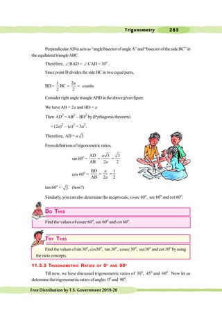 Trigonometry 283
FreeDistributionbyT.S.Government2019-20
PerpendicularADis actsas“anglebisector ofangleA”and “bisector oftheside BC” in
the equilateraltriangleABC.
Therefore, Ð BAD = Ð CAD = 30o
.
Since point D divides the side BC intwo equalparts,
BD =
1 2a
BC
2 2
= = a units.
Consider right angletriangleABDintheabovegivenfigure.
We have AB = 2a and BD = a
Then AD2
=AB2
- BD2
by(Pythagoras theorem)
= (2a)2
- (a)2
= 3a2
.
Therefore, AD = a 3
Fromdefinitionsoftrigonometric ratios,
sin 60o
=
AD 3 3
AB 2 2
= =
a
a
cos 60o
=
BD 1
AB 2 2
= =
a
a
tan 60o
= 3 (how?)
Similarly, you can also determine the reciprocals, cosec 60o
, sec 60o
and cot 60o
.
DO THIS
Find the values of cosec 60o
, sec 60o
and cot 60o
.
TRY THIS
Find the values ofsin 30o
, cos30o
, tan 30o
, cosec 30o
, sec30o
and cot 30o
byusing
the ratio concepts.
11.3.3 TRIGONOMETRIC RATIOS OF 0O
AND 90O
Till now, we have discussed trigonometric ratios of 30o
, 45o
and 60o
. Now let us
determinethetrigonometric ratios ofangles 0o
and 90o
.
 