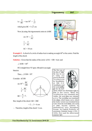 Trigonometry 287
FreeDistributionbyT.S.Government2019-20
i.e.
5
BC
= tan 30o
=
1
3
which gives BC = 5 3 cm
Now, byusing the trigonometric ratios in DABC
5
sin 30
AC
=
o
1 5
2 AC
=
AC = 10 cm
Example-5. Achord of a circle of radius 6cm is making an angle 60o
at the centre. Find the
length of the chord.
Solution : Given that the radius ofthe circle is OA = OB = 6cm and
Ð AOB = 60o.
OC isheight from‘O’upon ABand it isanangle
bisector.
Then, Ð COB = 30o
.
Consider DCOB
sin 30o
=
BC
OB
1 BC
2 6
=
BC =
6
3
2
= .
But, length of the chord AB = 2BC
= 2 ´ 3 = 6 cm
 Therefore, length ofthe chord = 6 cm.
O
C
A B
The first use of
the idea of ‘sine’
the way we use
it today was
given in the book
Aryabhatiyam
by Aryabhatta,
in 500 C.E.
Aryabhatta used
the word ardha-
jya for the half-
chord, which was shortened to jya or
jiva in due course. When the
Aryabhatiyam was translated into
Arabic, the word jiva was retained
as it is. The word jiva was translated
into sinus, which means curve, when
theArabic version was translated into
Latin. Soon the word sinus, also used
as sine, became common in
mathematical texts throughout
Europe. An English Professor of
astronomy Edmund Gunter (1581–
1626), first used the abbreviated
notation ‘sin’.
 