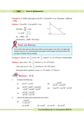 Class-X Mathematics
288
FreeDistributionbyT.S.Government2019-20
Example-6. In DPQR, right angle is at Q, PQ = 3 cmand PR = 6 cm. Determine ÐQPR and
ÐPRQ.
Solution : Given PQ = 3 cm and PR = 6 cm
Therefore,
PQ
PR
= sin R
or sin R =
3 1
6 2
=
So, ÐPRQ = 30o
and therefore, ÐQPR = 60o
(why?)
THINK AND DISCUSS
If one of the sides and any other part (either an acute angle or anyside) ofa right angle
triangle is known, the remaining sides and angles ofthe triangle canbe determined. Do
you agree?Explainwith an example.
Example-7. Ifsin(A-B)=
1
2
,cos(A+B)=
1
2
, where0o
<A+B<90o
andA>B,findAandB.
Solution : Since sin (A- B) =
1
2
, therefore,A- B = 30o
(why?)
Also, since cos (A+ B) =
1
2
, therefore,A+ B = 60o
(why?)
Solving the above equations, we get :A= 45o
and B = 15o
. (How?)
EXERCISE - 11.2
1. Evaluate the following.
(i) sin 45o
+ cos 45o
(ii)
o
o o
cos45
sec30 cosec60
+
(iii)
o o o
o o o
sin 30 tan45 cosec60
cot 45 cos60 sec30
+ -
+ -
(iv) 2 tan2
45o
+ cos2
30o
- sin2
60o
(v)
2 o 2 o
2 o 2 o
sec 60 tan 60
sin 30 cos 30
-
+
2. Choose the right option and justify your choice-
(i)
o
2 o
2tan30
1 tan 45
+
=
(a) sin 60o
(b) cos 60o
(c) tan 30o
(d) sin 30o
P
R
Q
 