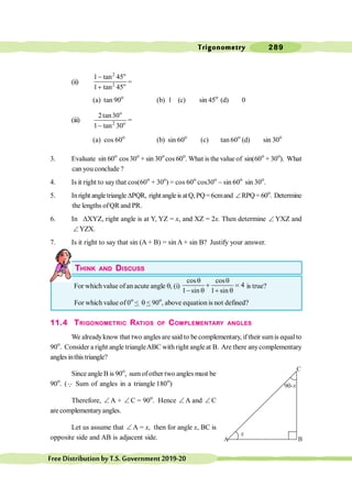 Trigonometry 289
FreeDistributionbyT.S.Government2019-20
(ii)
2 o
2 o
1 tan 45
1 tan 45
-
+
=
(a) tan 90o
(b) 1 (c) sin 45o
(d) 0
(iii)
o
2 o
2tan30
1 tan 30
-
=
(a) cos 60o
(b) sin 60o
(c) tan 60o
(d) sin 30o
3. Evaluate sin 60o
cos 30o
+ sin 30o
cos 60o
. What is the value of sin(60o
+ 30o
). What
can you conclude ?
4. Is it right to say that cos(60o
+ 30o
) = cos 60o
cos30o
- sin 60o
sin 30o
.
5. Inright angletriangleDPQR, right angleis atQ,PQ=6cmand ÐRPQ= 60o
. Determine
the lengths ofQR and PR.
6. In DXYZ, right angle is at Y, YZ = x, and XZ = 2x. Then determine Ð YXZ and
ÐYZX.
7. Is it right to say that sin (A + B) = sin A + sin B? Justify your answer.
THINK AND DISCUSS
For which value of an acute angle q, (i)
cos cos
4
1 sin 1 sin
q q
+ =
- q + q
is true?
For which value of 0o
< q < 90o
, above equation is not defined?
11.4 TRIGONOMETRIC RATIOS OF COMPLEMENTARY ANGLES
We alreadyknow that two angles are said to be complementary, iftheir sumis equalto
90o
. Consider a right angle triangleABC with right angle at B. Are there anycomplementary
angles inthistriangle?
Since angle B is 90o
, sumofother two angles must be
90o
. (Q Sum of angles in a triangle 180o
)
Therefore, Ð A + Ð C = 90o
. Hence Ð A and Ð C
are complementaryangles.
Let us assume that Ð A = x, then for angle x, BC is
opposite side and AB is adjacent side.
C
A B
 