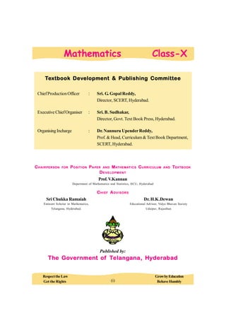Textbook Development & Publishing Committee
ChiefProductionOfficer : Sri. G. Gopal Reddy,
Director, SCERT, Hyderabad.
Executive ChiefOrganiser : Sri. B. Sudhakar,
Director, Govt. Text Book Press, Hyderabad.
OrganisingIncharge : Dr. Nannuru UpenderReddy,
Prof. & Head, Curriculum&Text Book Department,
SCERT, Hyderabad.
CHAIRPERSON FOR POSITION PAPER AND MATHEMATICS CURRICULUM AND TEXTBOOK
DEVELOPMENT
Prof.V.Kannan
Department of Mathematics and Statistics, HCU, Hyderabad
CHIEF ADVISORS
Sri Chukka Ramaiah Dr. H.K.Dewan
Eminent Scholar in Mathematics, Educational Advisor, Vidya Bhavan Society
Telangana, Hyderabad. Udaipur, Rajasthan
Published by:
The Government of Telangana, Hyderabad
Respectthe Law GrowbyEducation
Get the Rights Behave Humbly
Mathematics Class-X
(i)
 