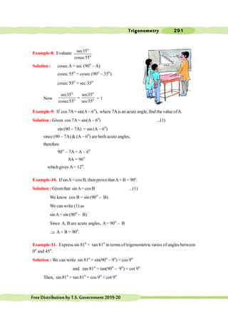 Trigonometry 291
FreeDistributionbyT.S.Government2019-20
Example-8. Evaluate
o
o
sec35
cosec55
Solution : cosec A = sec (90o
- A)
cosec 55o
= cosec (90o
- 35o
)
cosec 55o
= sec 35o
Now
o o
o o
sec35 sec35
cosec55 sec35
= = 1
Example-9. If cos7A= sin(A- 6o
), where 7Ais an acute angle, find the value ofA.
Solution : Given cos 7A = sin(A - 6o
) ...(1)
sin (90 - 7A) = sin (A - 6o
)
since (90 - 7A) & (A - 6o
) are both acute angles,
therefore
90o
- 7A = A - 6o
8A = 96o
which gives A= 12o
.
Example-10. If sinA= cos B, then prove that A+ B = 90º.
Solution : Given that sinA= cos B ...(1)
We know cos B = sin (90o
- B).
We can write (1) as
sinA= sin (90o
- B)
Since A, B are acute angles, A= 90o
- B
Þ A + B = 90o
.
Example-11. Express sin 81o
+ tan 81o
in terms of trigonometric ratios of angles between
0o
and 45o
.
Solution : We can write sin 81o
= sin(90o
- 9o
) = cos 9o
and tan 81o
= tan(90o
- 9o
) = cot 9o
Then, sin 81o
+ tan 81o
= cos 9o
+ cot 9o
 